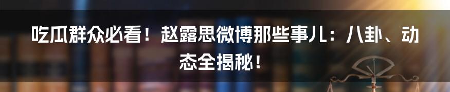 吃瓜群众必看！赵露思微博那些事儿：八卦、动态全揭秘！