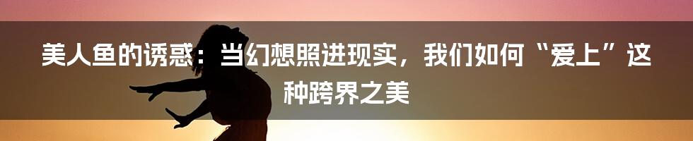 美人鱼的诱惑：当幻想照进现实，我们如何“爱上”这种跨界之美
