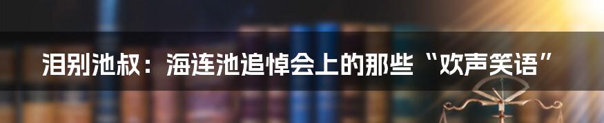 泪别池叔：海连池追悼会上的那些“欢声笑语”