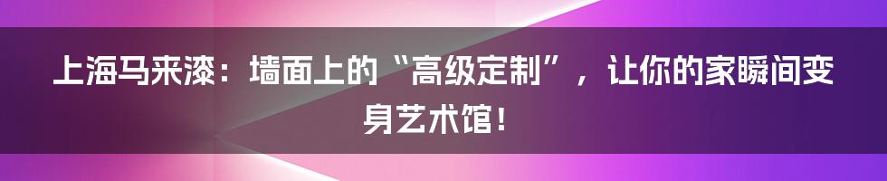 上海马来漆：墙面上的“高级定制”，让你的家瞬间变身艺术馆！