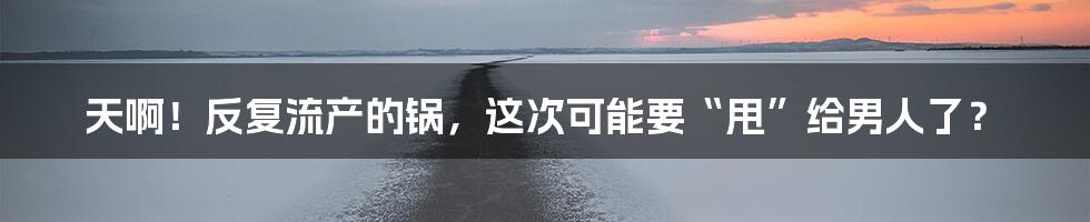 天啊！反复流产的锅，这次可能要“甩”给男人了？