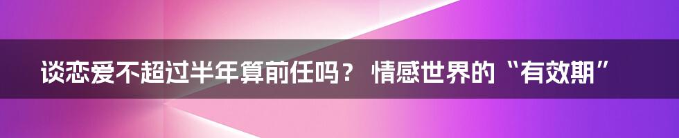 谈恋爱不超过半年算前任吗？ 情感世界的“有效期”