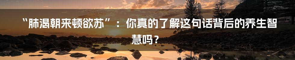 “肺渴朝来顿欲苏”：你真的了解这句话背后的养生智慧吗？