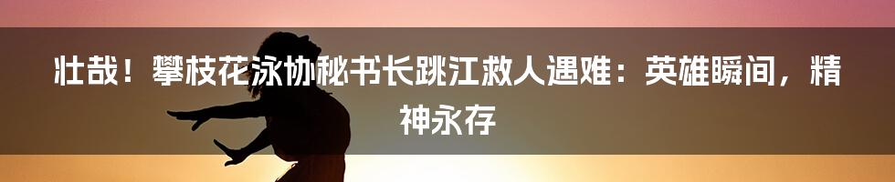 壮哉！攀枝花泳协秘书长跳江救人遇难：英雄瞬间，精神永存