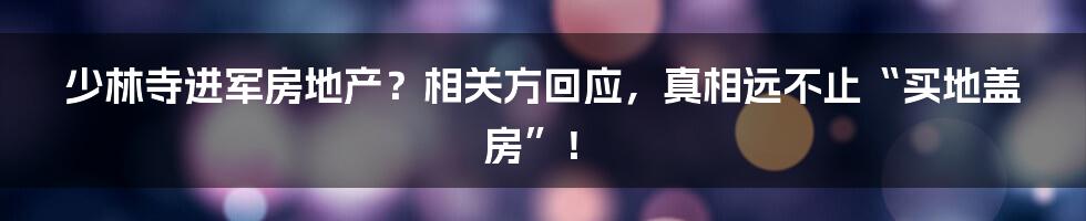 少林寺进军房地产？相关方回应，真相远不止“买地盖房”！