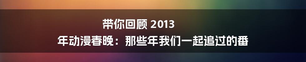 带你回顾 2013 年动漫春晚：那些年我们一起追过的番