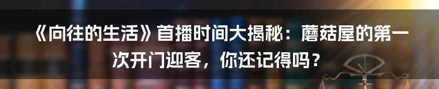 《向往的生活》首播时间大揭秘:蘑菇屋的第一次开门迎客,你还记得吗?