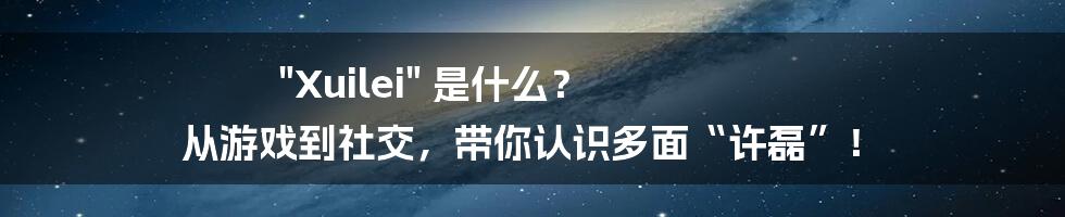 "Xuilei" 是什么？ 从游戏到社交，带你认识多面“许磊”！