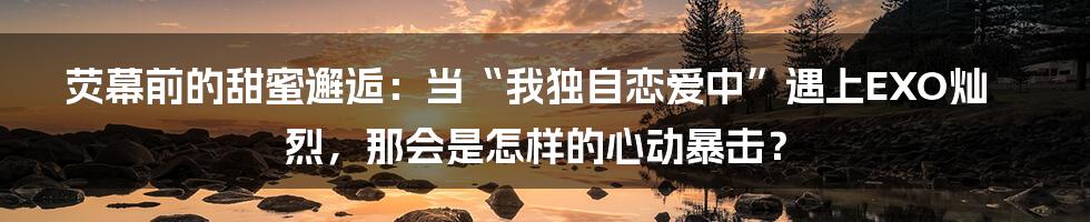 荧幕前的甜蜜邂逅：当“我独自恋爱中”遇上EXO灿烈，那会是怎样的心动暴击？
