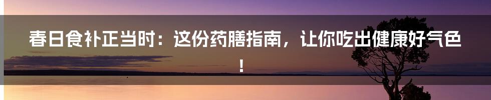 春日食补正当时:这份药膳指南,让你吃出健康好气色!