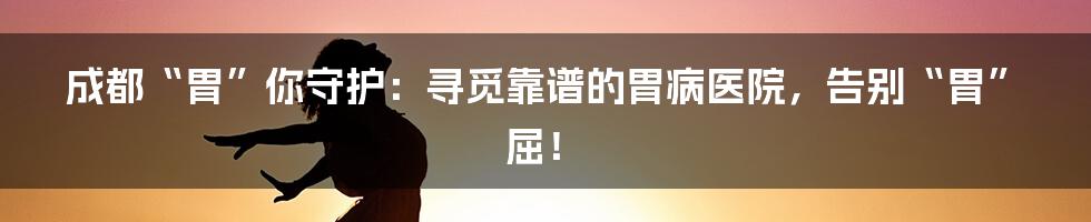 成都“胃”你守护：寻觅靠谱的胃病医院，告别“胃”屈！