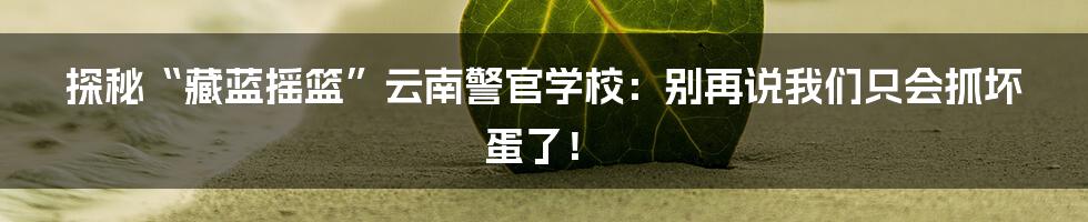 探秘“藏蓝摇篮”云南警官学校：别再说我们只会抓坏蛋了！