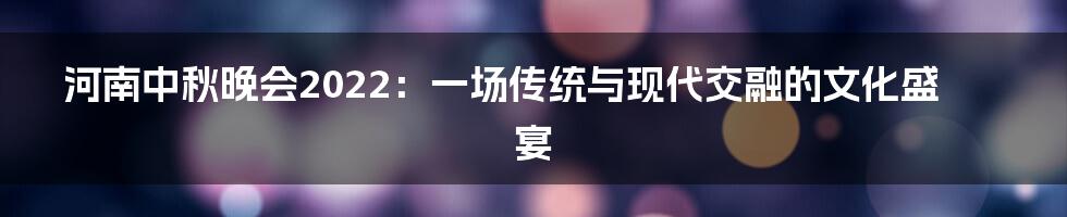 河南中秋晚会2022:一场传统与现代交融的文化盛宴