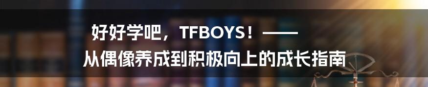 好好学吧，TFBOYS！—— 从偶像养成到积极向上的成长指南