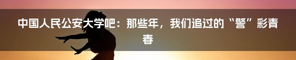 中国人民公安大学吧：那些年，我们追过的“警”彩青春