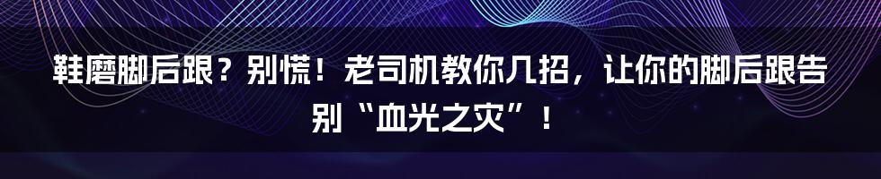 鞋磨脚后跟?别慌!老司机教你几招,让你的脚后跟告别“血光之灾”!