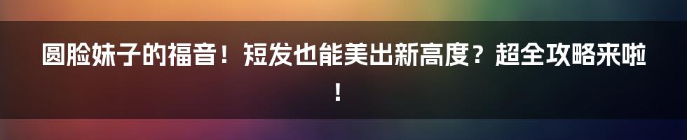 圆脸妹子的福音!短发也能美出新高度?超全攻略来啦!