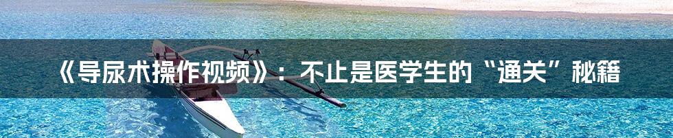 《导尿术操作视频》：不止是医学生的“通关”秘籍