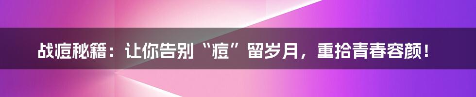 战痘秘籍：让你告别“痘”留岁月，重拾青春容颜！