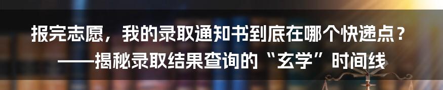 报完志愿，我的录取通知书到底在哪个快递点？——揭秘录取结果查询的“玄学”时间线