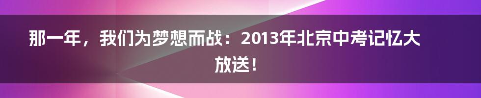 那一年，我们为梦想而战：2013年北京中考记忆大放送！