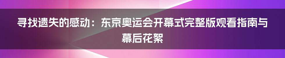 寻找遗失的感动：东京奥运会开幕式完整版观看指南与幕后花絮