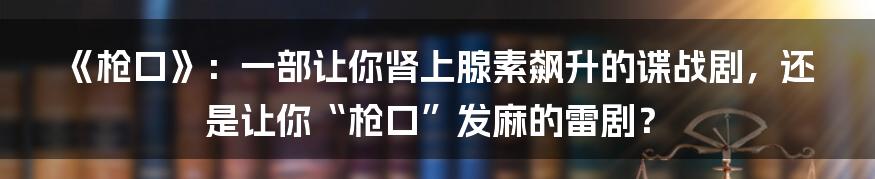 《枪口》:一部让你肾上腺素飙升的谍战剧,还是让你“枪口”发麻的雷剧?