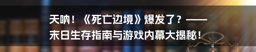 天呐!《死亡边境》爆发了?—— 末日生存指南与游戏内幕大揭秘!