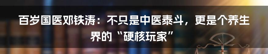 百岁国医邓铁涛：不只是中医泰斗，更是个养生界的“硬核玩家”