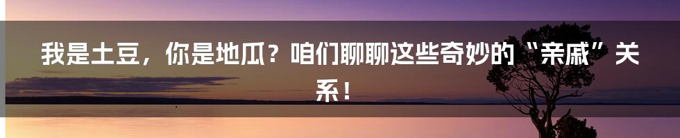 我是土豆，你是地瓜？咱们聊聊这些奇妙的“亲戚”关系！