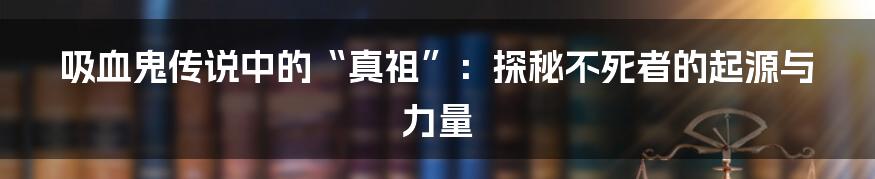 吸血鬼传说中的“真祖”：探秘不死者的起源与力量