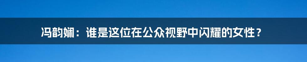 冯韵娴：谁是这位在公众视野中闪耀的女性？