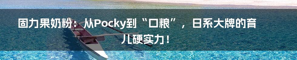 固力果奶粉：从Pocky到“口粮”，日系大牌的育儿硬实力！