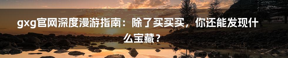 gxg官网深度漫游指南:除了买买买,你还能发现什么宝藏?