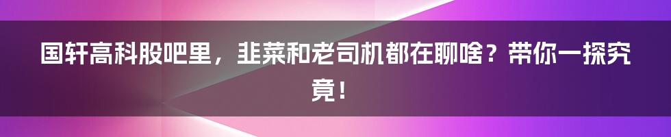 国轩高科股吧里，韭菜和老司机都在聊啥？带你一探究竟！