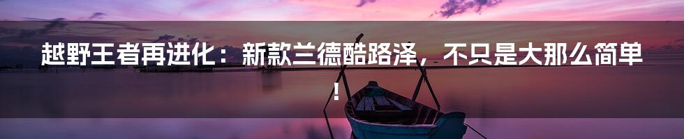 越野王者再进化：新款兰德酷路泽，不只是大那么简单！