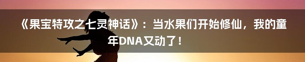 《果宝特攻之七灵神话》：当水果们开始修仙，我的童年DNA又动了！