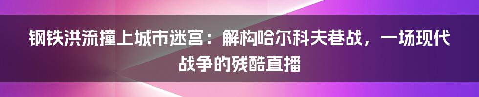 钢铁洪流撞上城市迷宫：解构哈尔科夫巷战，一场现代战争的残酷直播