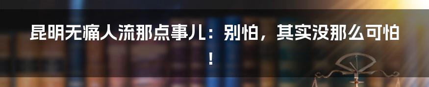 昆明无痛人流那点事儿：别怕，其实没那么可怕！