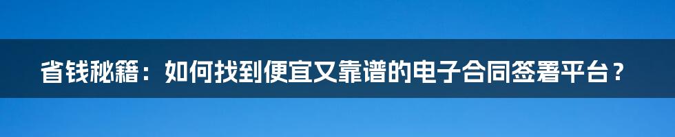 省钱秘籍：如何找到便宜又靠谱的电子合同签署平台？