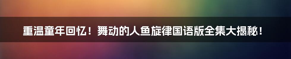 重温童年回忆！舞动的人鱼旋律国语版全集大揭秘！