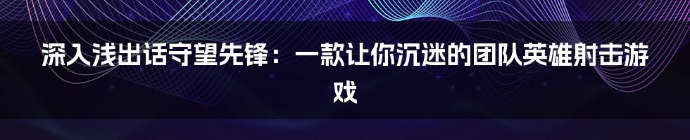 深入浅出话守望先锋：一款让你沉迷的团队英雄射击游戏