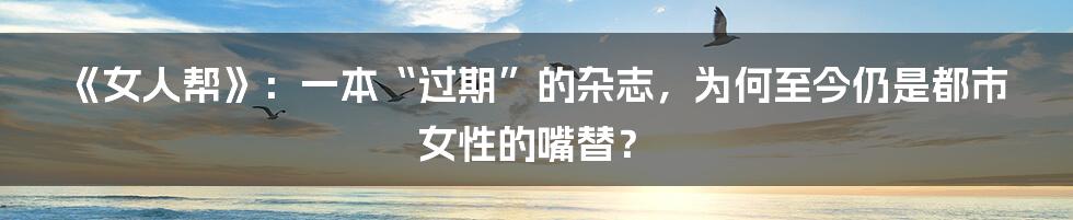 《女人帮》：一本“过期”的杂志，为何至今仍是都市女性的嘴替？