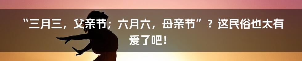 “三月三，父亲节；六月六，母亲节”？这民俗也太有爱了吧！