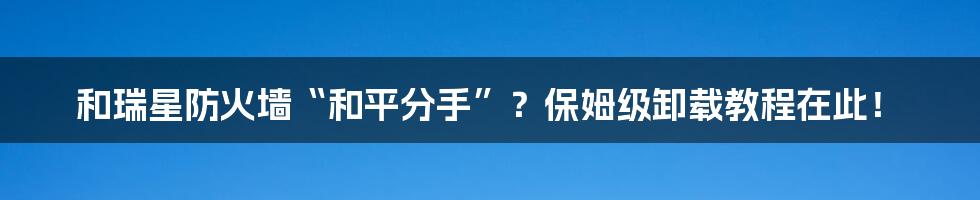 和瑞星防火墙“和平分手”?保姆级卸载教程在此!
