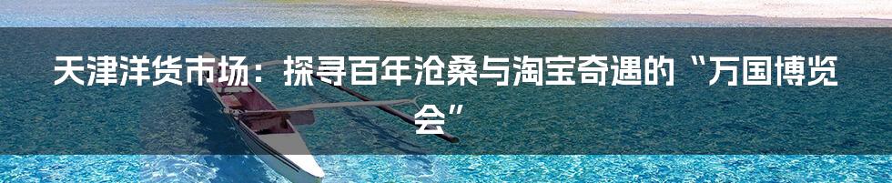 天津洋货市场：探寻百年沧桑与淘宝奇遇的“万国博览会”
