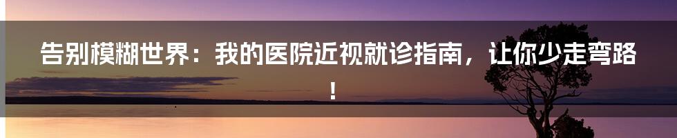 告别模糊世界：我的医院近视就诊指南，让你少走弯路！