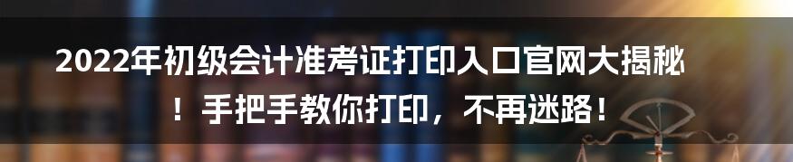 2022年初级会计准考证打印入口官网大揭秘！手把手教你打印，不再迷路！
