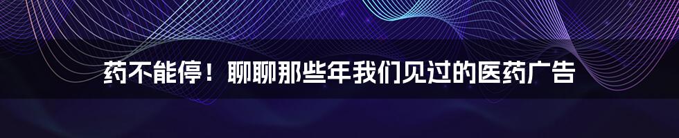 药不能停！聊聊那些年我们见过的医药广告
