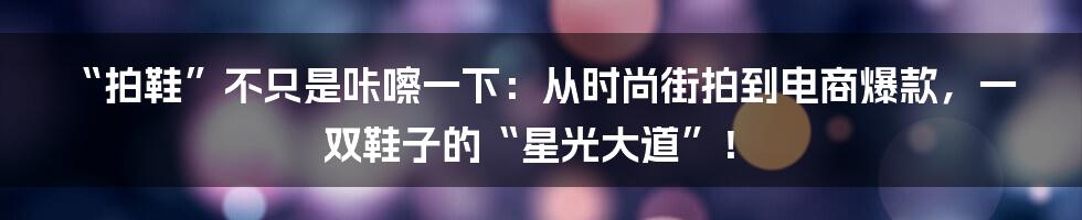 “拍鞋”不只是咔嚓一下:从时尚街拍到电商爆款,一双鞋子的“星光大道”!